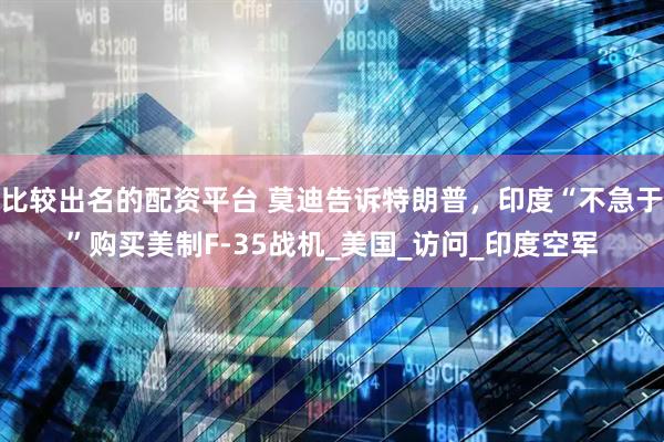 比较出名的配资平台 莫迪告诉特朗普,印度“不急于”购买美制F-35战机_美国_访问_印度空军