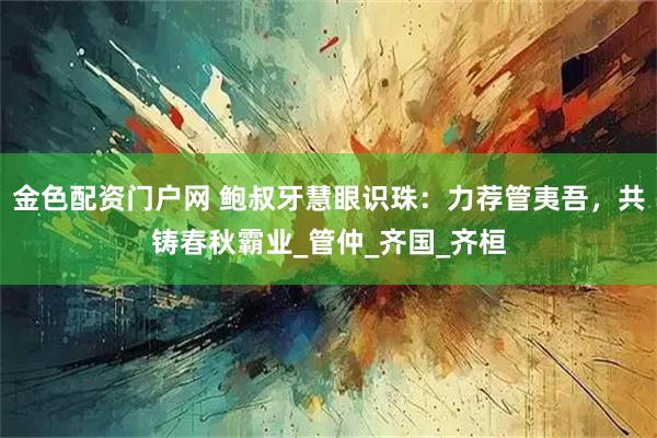 金色配资门户网 鲍叔牙慧眼识珠:力荐管夷吾,共铸春秋霸业_管仲_齐国_齐桓