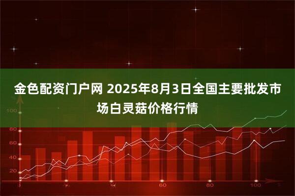 金色配资门户网 2025年8月3日全国主要批发市场白灵菇价格行情