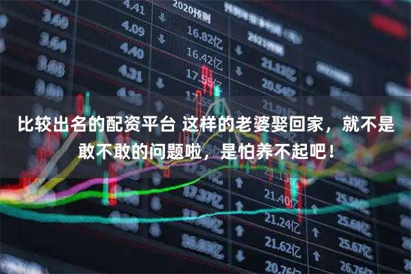 比较出名的配资平台 这样的老婆娶回家,就不是敢不敢的问题啦,是怕养不起吧!