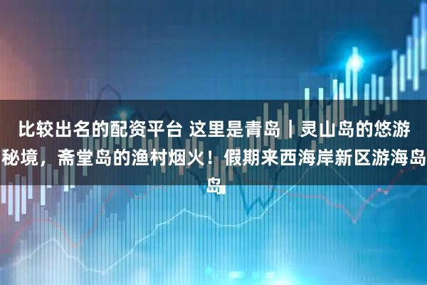 比较出名的配资平台 这里是青岛｜灵山岛的悠游秘境，斋堂岛的渔村烟火！假期来西海岸新区游海岛