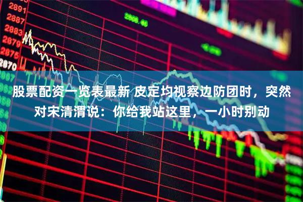 股票配资一览表最新 皮定均视察边防团时，突然对宋清渭说：你给我站这里，一小时别动