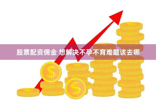 股票配资佣金 想解决不孕不育难题该去哪