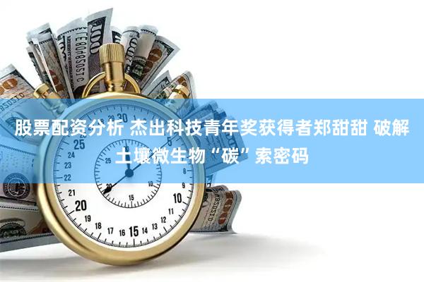 股票配资分析 杰出科技青年奖获得者郑甜甜 破解土壤微生物“碳”索密码
