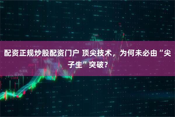 配资正规炒股配资门户 顶尖技术，为何未必由“尖子生”突破？