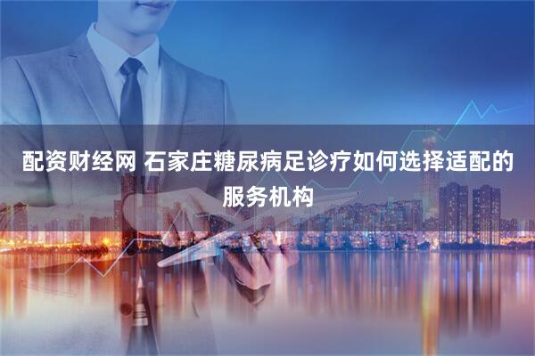 配资财经网 石家庄糖尿病足诊疗如何选择适配的服务机构
