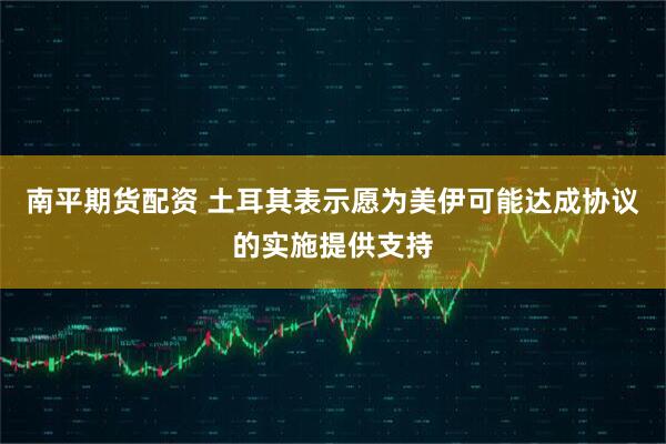南平期货配资 土耳其表示愿为美伊可能达成协议的实施提供支持